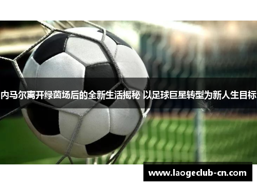内马尔离开绿茵场后的全新生活揭秘 以足球巨星转型为新人生目标
