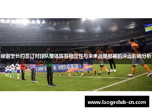 穆谢奎长约签订对球队整体阵容稳定性与未来战略部署的深远影响分析