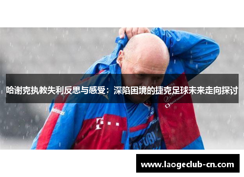 哈谢克执教失利反思与感受:深陷困境的捷克足球未来走向探讨 哈谢克执教失利反思与感受:深陷困境的捷克足球未来走向探讨