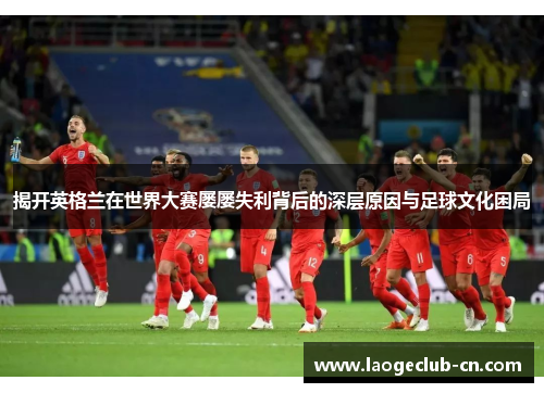 揭开英格兰在世界大赛屡屡失利背后的深层原因与足球文化困局