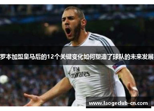 罗本加盟皇马后的12个关键变化如何塑造了球队的未来发展