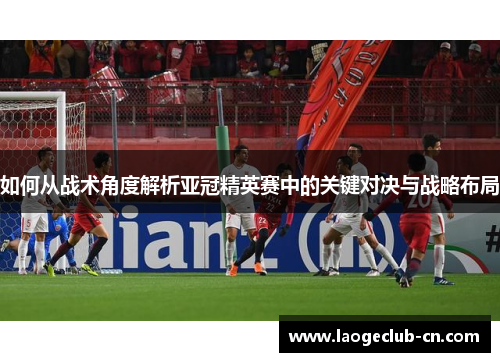 如何从战术角度解析亚冠精英赛中的关键对决与战略布局
