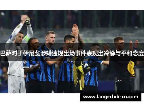 巴萨对于伊尼戈涉嫌违规出场事件表现出冷静与平和态度