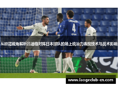 从欧冠视角解析吕迪格对阵日本球队的场上统治力表现技术与战术影响