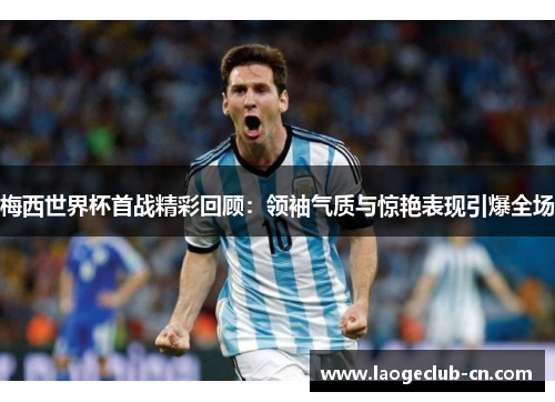 梅西世界杯首战精彩回顾：领袖气质与惊艳表现引爆全场