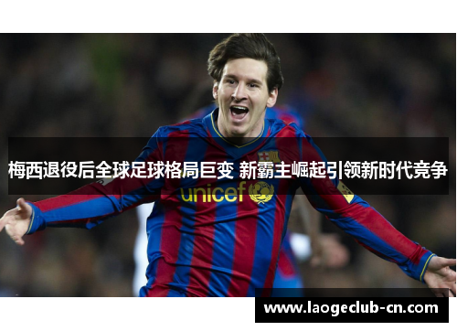 梅西退役后全球足球格局巨变 新霸主崛起引领新时代竞争