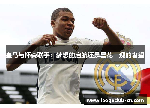 皇马与怀森联手:梦想的启航还是昙花一现的奢望 皇马与怀森联手:梦想的启航还是昙花一现的奢望