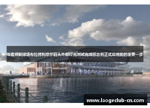 埃弗顿新球场布拉德利摩尔码头外部灯光测试完成标志着正式启用前的重要一步