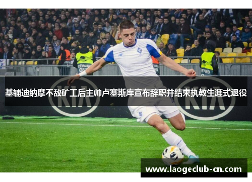 基辅迪纳摩不敌矿工后主帅卢塞斯库宣布辞职并结束执教生涯式退役