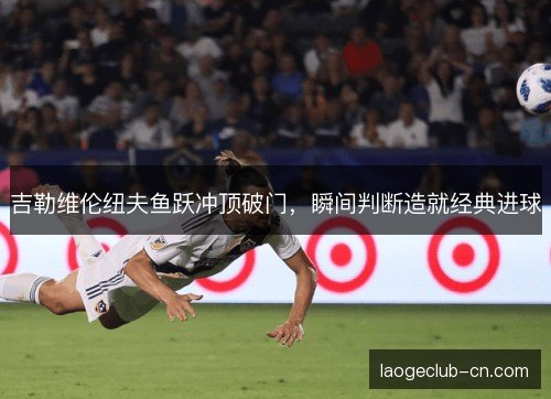 吉勒维伦纽夫鱼跃冲顶破门,瞬间判断造就经典进球 吉勒维伦纽夫鱼跃冲顶破门,瞬间判断造就经典进球
