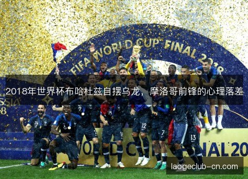 2018年世界杯布哈杜兹自摆乌龙,摩洛哥前锋的心理落差 2018年世界杯布哈杜兹自摆乌龙,摩洛哥前锋的心理落差